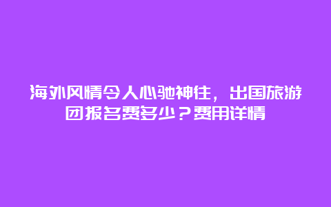 海外风情令人心驰神往，出国旅游团报名费多少？费用详情