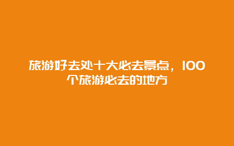 旅游好去处十大必去景点，100个旅游必去的地方