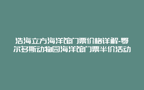 浩海立方海洋馆门票价格详解-鄂尔多斯动物园海洋馆门票半价活动