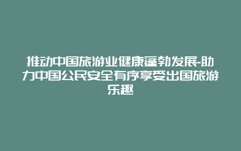 推动中国旅游业健康蓬勃发展-助力中国公民安全有序享受出国旅游乐趣