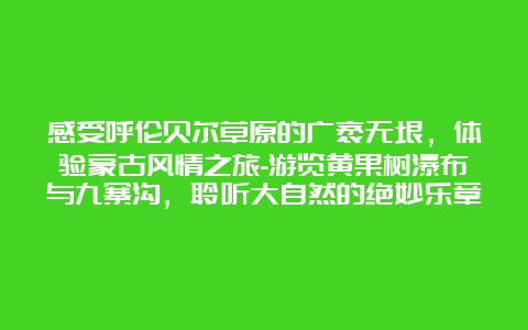 感受呼伦贝尔草原的广袤无垠，体验蒙古风情之旅-游览黄果树瀑布与九寨沟，聆听大自然的绝妙乐章