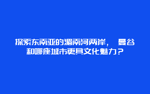 探索东南亚的湄南河两岸， 曼谷和哪座城市更具文化魅力？