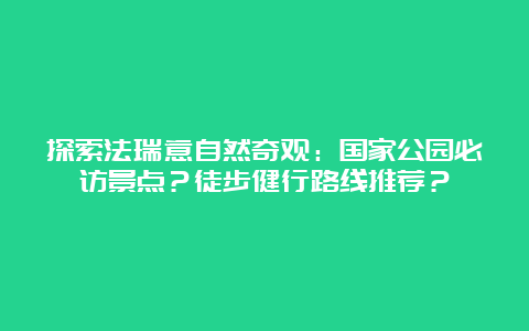 探索法瑞意自然奇观：国家公园必访景点？徒步健行路线推荐？