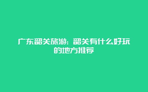 广东韶关旅游: 韶关有什么好玩的地方推荐