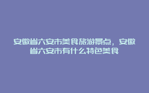 安徽省六安市美食旅游景点，安徽省六安市有什么特色美食