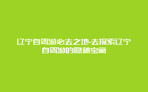 辽宁自驾游必去之地-去探索辽宁自驾游的隐秘宝藏