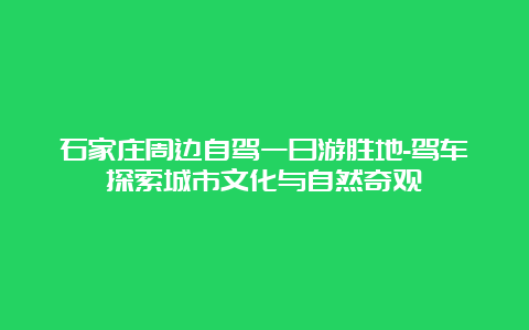 石家庄周边自驾一日游胜地-驾车探索城市文化与自然奇观