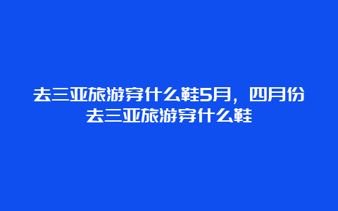 去三亚旅游穿什么鞋5月，四月份去三亚旅游穿什么鞋