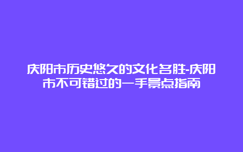 庆阳市历史悠久的文化名胜-庆阳市不可错过的一手景点指南