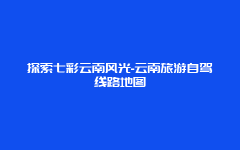 探索七彩云南风光-云南旅游自驾线路地图