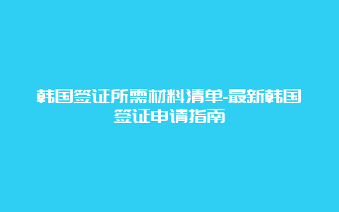 韩国签证所需材料清单-最新韩国签证申请指南