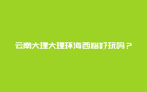 云南大理大理环海西路好玩吗？