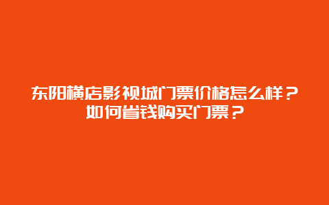 东阳横店影视城门票价格怎么样？如何省钱购买门票？