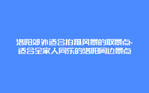 洛阳郊外适合拍摄风景的取景点-适合全家人同乐的洛阳周边景点