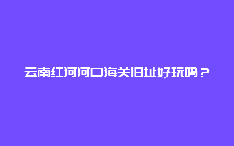 云南红河河口海关旧址好玩吗？