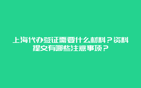 上海代办签证需要什么材料？资料提交有哪些注意事项？