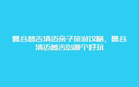 曼谷普吉清迈亲子旅游攻略，曼谷清迈普吉岛哪个好玩