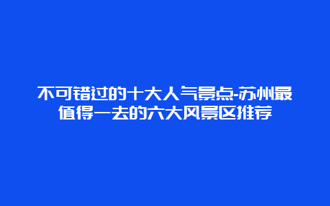 不可错过的十大人气景点-苏州最值得一去的六大风景区推荐