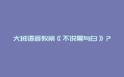 大班语言教案《不说黑与白》？