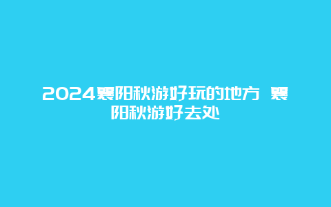 2024襄阳秋游好玩的地方 襄阳秋游好去处