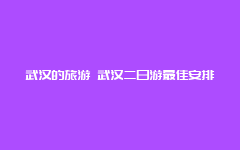 武汉的旅游 武汉二日游最佳安排