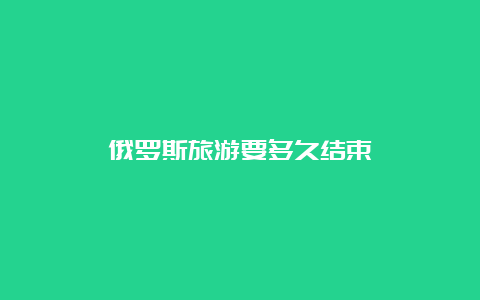 俄罗斯旅游要多久结束