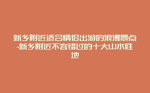 新乡附近适合情侣出游的浪漫景点-新乡附近不容错过的十大山水胜地