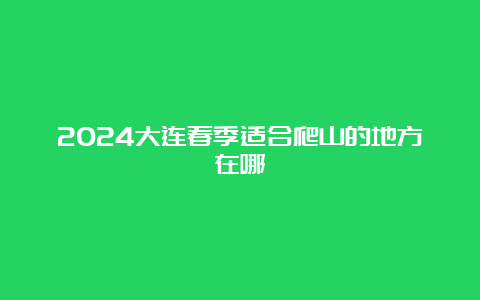 2024大连春季适合爬山的地方在哪