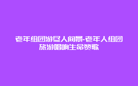 老年组团游尽人间景-老年人组团旅游唱响生命赞歌