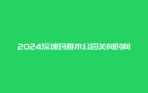 2024深圳玛雅水公园关闭时间