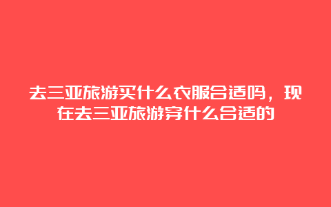 去三亚旅游买什么衣服合适吗，现在去三亚旅游穿什么合适的