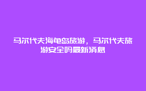 马尔代夫海龟岛旅游，马尔代夫旅游安全吗最新消息