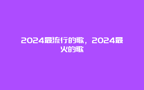 2024最流行的歌，2024最火的歌