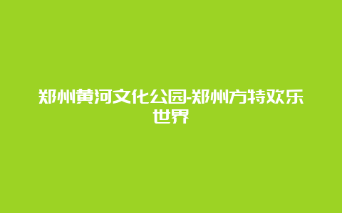 郑州黄河文化公园-郑州方特欢乐世界