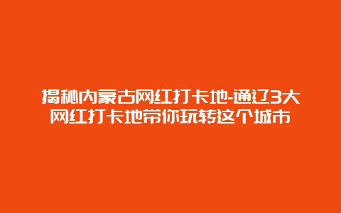 揭秘内蒙古网红打卡地-通辽3大网红打卡地带你玩转这个城市