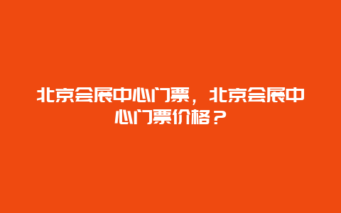 北京会展中心门票，北京会展中心门票价格？