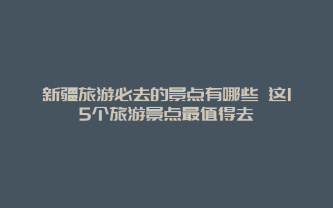 新疆旅游必去的景点有哪些 这15个旅游景点最值得去