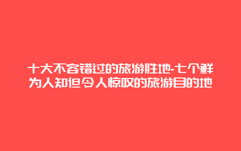 十大不容错过的旅游胜地-七个鲜为人知但令人惊叹的旅游目的地