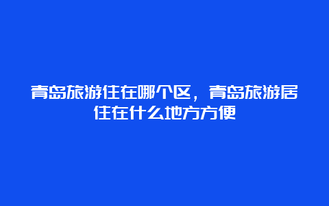 青岛旅游住在哪个区，青岛旅游居住在什么地方方便