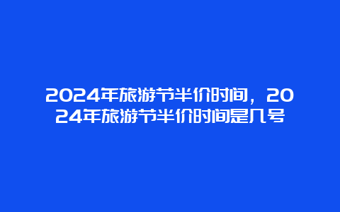 2024年旅游节半价时间，2024年旅游节半价时间是几号