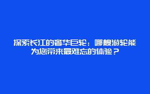 探索长江的奢华巨轮：哪艘游轮能为您带来最难忘的体验？