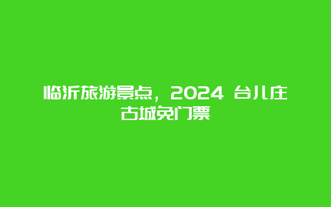 临沂旅游景点，2024 台儿庄古城免门票