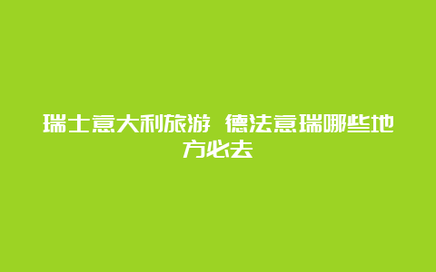 瑞士意大利旅游 德法意瑞哪些地方必去