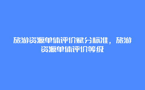 旅游资源单体评价赋分标准，旅游资源单体评价等级