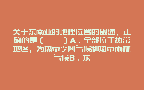 关于东南亚的地理位置的叙述，正确的是（　　）A．全部位于热带地区，为热带季风气候和热带雨林气候B．东