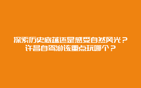 探索历史底蕴还是感受自然风光？许昌自驾游该重点玩哪个？