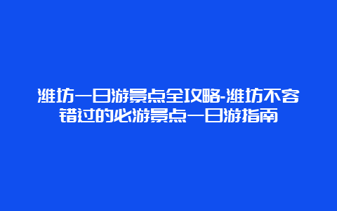 潍坊一日游景点全攻略-潍坊不容错过的必游景点一日游指南