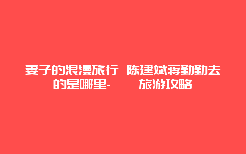 妻子的浪漫旅行 陈建斌蒋勤勤去的是哪里-邛崃旅游攻略