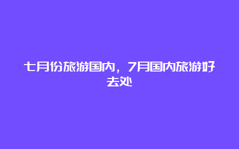 七月份旅游国内，7月国内旅游好去处