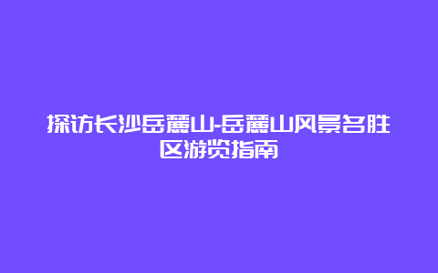 探访长沙岳麓山-岳麓山风景名胜区游览指南